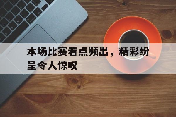 本场比赛看点频出，精彩纷呈令人惊叹