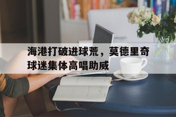 海港打破进球荒，莫德里奇球迷集体高唱助威莫德里奇是米兰球迷